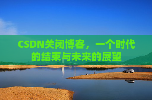 CSDN关闭博客，一个时代的结束与未来的展望